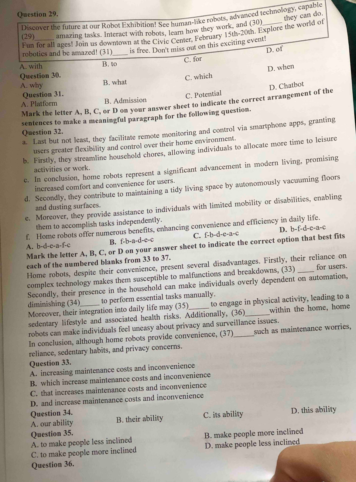 they can do.
Discover the future at our Robot Exhibition! See human-like robots, advanced technology, capable
(29)_ amazing tasks. Interact with robots, learn how they work, and (30)
Fun for all ages! Join us downtown at the Civic Center, February 15th-20th. Explore the world of
robotics and be amazed! (31)_ is free. Don't miss out on this exciting event!
D. of
A. with B. to C. for
Question 30.
C. which D. when
A. why B. what
Question 31.
C. Potential D. Chatbot
A. Platform B. Admission
Mark the letter A, B, C, or D on your answer sheet to indicate the correct arrangement of the
sentences to make a meaningful paragraph for the following question.
a. Last but not least, they facilitate remote monitoring and control via smartphone apps, granting
Question 32.
users greater flexibility and control over their home environment.
b. Firstly, they streamline household chores, allowing individuals to allocate more time to leisure
activities or work.
c. In conclusion, home robots represent a significant advancement in modern living, promising
increased comfort and convenience for users.
d. Secondly, they contribute to maintaining a tidy living space by autonomously vacuuming floors
and dusting surfaces.
e. Moreover, they provide assistance to individuals with limited mobility or disabilities, enabling
them to accomplish tasks independently.
f. Home robots offer numerous benefits, enhancing convenience and efficiency in daily life.
A. b-d-e-a-f-c B. f-b-a-d-e-c C. f-b-d-e-a-c D. b-f-d-e-a-c
Mark the letter A, B, C, or D on your answer sheet to indicate the correct option that best fits
each of the numbered blanks from 33 to 37.
Home robots, despite their convenience, present several disadvantages. Firstly, their reliance on
complex technology makes them susceptible to malfunctions and breakdowns, (33) _for users.
Secondly, their presence in the household can make individuals overly dependent on automation,
diminishing (34) to perform essential tasks manually.
Moreover, their integration into daily life may (35)_ to engage in physical activity, leading to a
sedentary lifestyle and associated health risks. Additionally, (36) within the home, home
robots can make individuals feel uneasy about privacy and surveillance issues.
In conclusion, although home robots provide convenience, (37) such as maintenance worries,
reliance, sedentary habits, and privacy concerns.
Question 33.
A. increasing maintenance costs and inconvenience
B. which increase maintenance costs and inconvenience
C. that increases maintenance costs and inconvenience
D. and increase maintenance costs and inconvenience
Question 34.
A. our ability B. their ability C. its ability
D. this ability
Question 35.
A. to make people less inclined B. make people more inclined
C. to make people more inclined D. make people less inclined
Question 36.