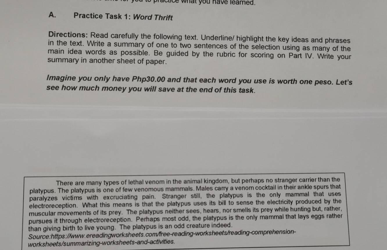 ractice what you have leamed. 
A. Practice Task 1: Word Thrift 
Directions: Read carefully the following text. Underline/ highlight the key ideas and phrases 
in the text. Write a summary of one to two sentences of the selection using as many of the 
main idea words as possible. Be guided by the rubric for scoring on Part IV. Write your 
summary in another sheet of paper. 
Imagine you only have Php30.00 and that each word you use is worth one peso. Let's 
see how much money you will save at the end of this task. 
There are many types of lethal venom in the animal kingdom, but perhaps no stranger carrier than the 
platypus. The platypus is one of few venomous mammals. Males carry a venom cocktail in their ankle spurs that 
paralyzes victims with excruciating pain. Stranger still, the platypus is the only mammal that uses 
electroreception. What this means is that the platypus uses its bill to sense the electricity produced by the 
muscular movements of its prey. The platypus neither sees, hears, nor smells its prey while hunting but, rather, 
pursues it through electroreception. Perhaps most odd, the platypus is the only mammal that lays eggs rather 
than giving birth to live young. The platypus is an odd creature indeed. 
Source:https://www.ereadingworksheets.com/free-reading-worksheets/reading-comprehension- 
worksheets/summarizing-worksheets-and-activities.