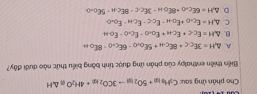 Cho phản ứng sau: C_3H_8(g)+5O_2(g)to 3CO_2(g)+4H_2O (1) △ _rH
Biến thiên enthalpy của phản ứng được tính bằng biểu thức nào dưới đây?
A. △ _rH=3E_C-C+8E_C-H+5E_O=O-6E_C=O-8E_O-H.
B. △ _rH=E_C-C+E_C-H+E_O=0-E_C=O-E_O-H.
C. △ _rH=E_C=O+E_O-H-E_C-C-E_C-H-E_O=O-.
D. △ _rH=6E_C=O+8E_O-H-3E_C-C-8E_C-H-5E_O=0.