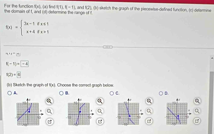 For the function f(x) (a ) find f(1), f(-1) , and f(2) (b) a sketch the graph of the piecewise-defined function, (c) determine
the domain of f, and (d) determine the range of f.
f(x)=beginarrayl 3x-1ifx≤ 1 x+4ifx>1endarray.
|1,1)-x∈
f(-1)= -4
f(2)=6
(b) Sketch the graph of f(x). Choose the correct graph below.
A.
B.
C.
D.
y
y
y
y
10
10
10
x
x
x
x
40 -10 10 10
10
-10 10 10