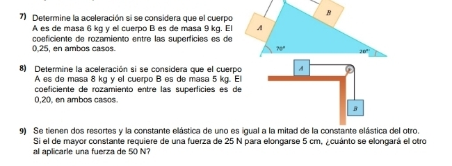 Determine la aceleración si se considera que el cuerpo
A es de masa 6 kg y el cuerpo B es de masa 9 kg. El
coeficiente de rozamiento entre las superficies es de
0,25, en ambos casos. 
8) Determine la aceleración si se considera que el cuerpo
A es de masa 8 kg y el cuerpo B es de masa 5 kg. E
coeficiente de rozamiento entre las superficies es de
0,20, en ambos casos.
9) Se tienen dos resortes y la constante elástica de uno es igual a la mitad de la constante elástica del otro.
Si el de mayor constante requiere de una fuerza de 25 N para elongarse 5 cm, ¿cuánto se elongará el otro
al aplicarle una fuerza de 50 N?