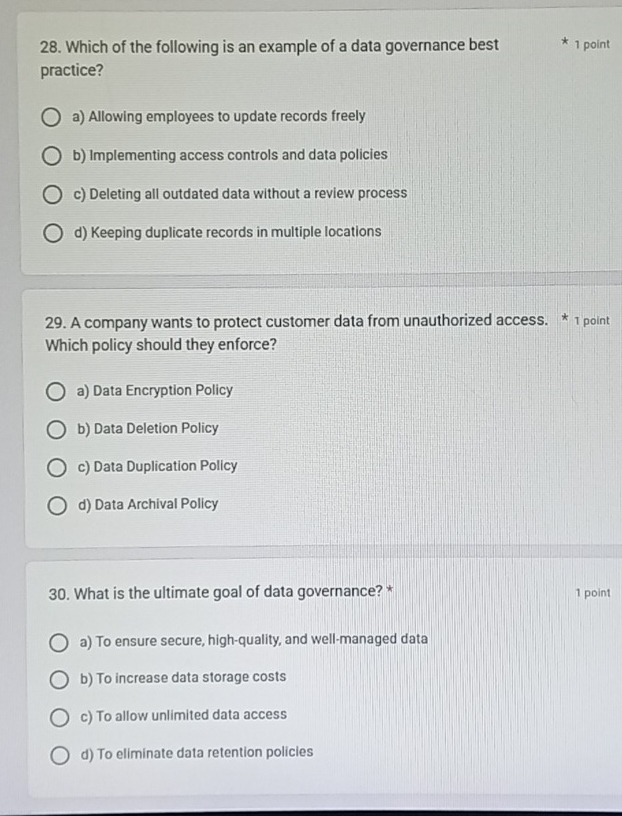 Which of the following is an example of a data governance best 1 point
practice?
a) Allowing employees to update records freely
b) Implementing access controls and data policies
c) Deleting all outdated data without a review process
d) Keeping duplicate records in multiple locations
29. A company wants to protect customer data from unauthorized access. * 1 point
Which policy should they enforce?
a) Data Encryption Policy
b) Data Deletion Policy
c) Data Duplication Policy
d) Data Archival Policy
30. What is the ultimate goal of data governance? * 1 point
a) To ensure secure, high-quality, and well-managed data
b) To increase data storage costs
c) To allow unlimited data access
d) To eliminate data retention policies