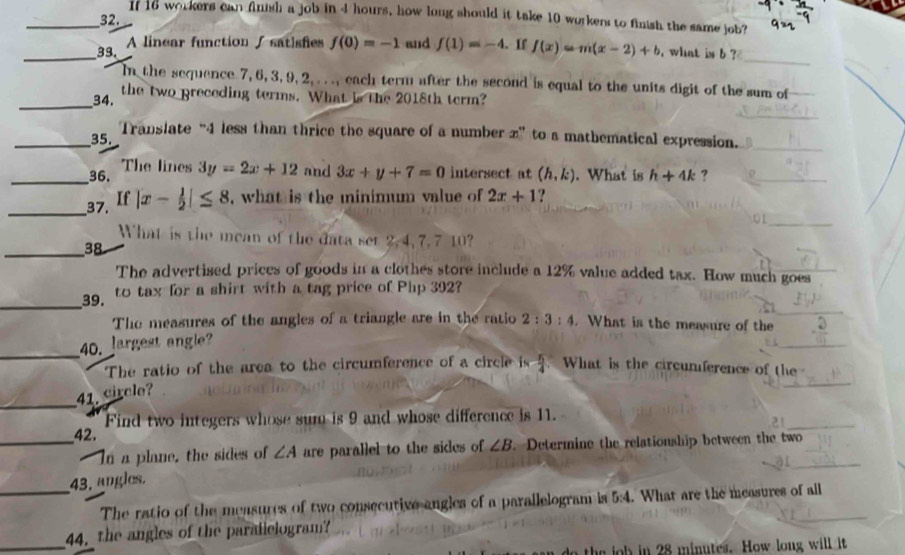 If 16 workers can fnish a job in 4 hours, how long should it take 10 workers to finish the same job? 
32. 
_ 
_39. A linear function / satishies f(0)=-1 and f(1)=-4. If f(x)=m(x-2)+b , what is b ? 
In the sequence 7, 6, 3, 9, 2, . . ., each term after the second is equal to the units digit of the sum of 
_34. the two preceding terms. What is the 2018th term? 
_35. Translate “ 4 less than thrice the square of a number z ” to a mathematical expression. 
_36. The lines 3y=2x+12 and 3x+y+7=0 intersect at (h,k). What is h+4k ? 
_ 
37. If |x- 1/2 |≤ 8 , what is the minimum value of 2x+1 ? 
What is the mean of the data set 2, 4, 7, 7 10? 
_38 
The advertised prices of goods in a clothes store include a 12% value added tax. How much goes 
_ 
39. to tax for a shirt with a tag price of Php 392? 
The measures of the angles of a triangle are in the ratio 2:3:4. What is the measure of the 
_ 
40. largest angle? 
The ratio of the area to the circumference of a circle is  5/4  What is the circunference of the 
_ 
41. circle? 
42. Find two integers whose sum is 9 and whose difference is 11. 
21 
_- In a plane, the sides of ∠ A are parallel to the sides of ∠ B. Determine the relationship between the two 
43. angles. 
_The ratio of the measures of two consecutive angles of a parallelogram is 5:4. What are the measures of all 
_44. the angles of the paralielogram? 
job in 28 minutes. How long will it