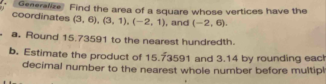 Generalize Find the area of a square whose vertices have the 
coordinates (3,6), (3,1), (-2,1) , and (-2,6). 
. a. Round 15.73591 to the nearest hundredth. 
b. Estimate the product of 15.73591 and 3.14 by rounding eac 
decimal number to the nearest whole number before multipl