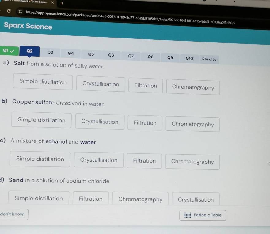 Nomework - Sparx Scien X
https://app.sparxscience.com/packages/cce054a5-6075-47b9-9d77-a6a9b9105dce/tasks/f9768616-918f-4a15-8dd3-b033ba0f5d60/2
Sparx Science
Q1 Q2 Q3 Q4 Q5 Q6 Q7 Q8 Q9 Q10 Results
a) SaIt from a solution of salty water.
Simple distillation Crystallisation Filtration Chromatography
b) Copper sulfate dissolved in water.
Simple distillation Crystallisation Filtration Chromatography
c) A mixture of ethanol and water.
Simple distillation Crystallisation Filtration Chromatography
) Sand in a solution of sodium chloride.
Simple distillation Filtration Chromatography Crystallisation
don't know Periodic Table