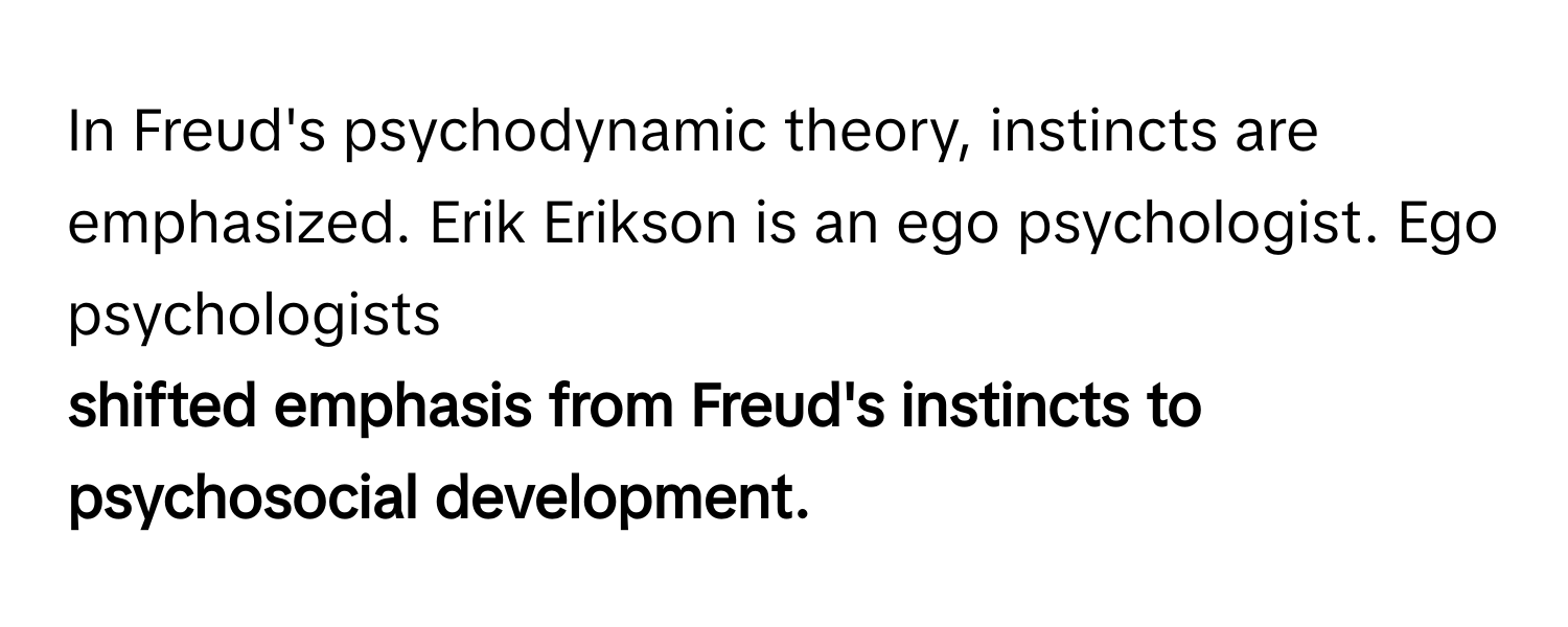 In Freud's psychodynamic theory, instincts are emphasized. Erik Erikson is an ego psychologist. Ego psychologists 
**shifted emphasis from Freud's instincts to psychosocial development.**