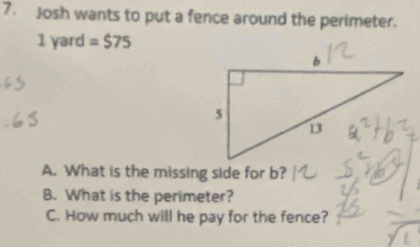 Josh wants to put a fence around the perimeter.
1 yard =$75
A. What is the missing side for b? 
B. What is the perimeter? 
C. How much will he pay for the fence?