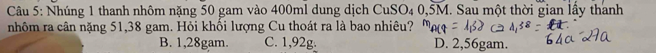 Nhúng 1 thanh nhôm nặng 50 gam vào 400ml dung dịch CuSO_4 4 0,5M. Sau một thời gian lầy thanh
nhôm ra cân nặng 51,38 gam. Hỏi khối lượng Cu thoát ra là bao nhiêu?
B. 1,28gam. C. 1,92g. D. 2,56gam.