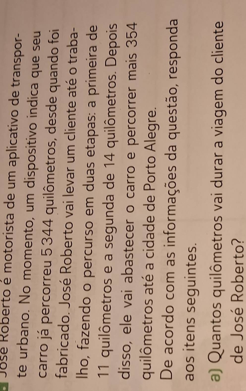 Jose Roberto é motorista de um aplicativo de transpor- 
te urbano. No momento, um dispositivo indica que seu 
carro já percorreu 5 344 quilômetros, desde quando foi 
fabricado. José Roberto vai levar um cliente até o traba- 
Iho, fazendo o percurso em duas etapas: a primeira de
11 quilômetros e a segunda de 14 quilômetros. Depois 
disso, ele vai abastecer o carro e percorrer mais 354
quilômetros até a cidade de Porto Alegre. 
De acordo com as informações da questão, responda 
aos itens seguintes. 
a) Quantos quilômetros vai durar a viagem do cliente 
de José Roberto?