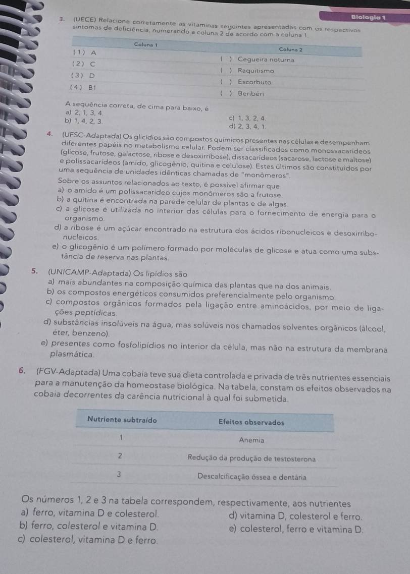 Biologia 1
3. (UECE) Relacione corretamente as vitaminas seguintes apresentadas com os respectivos
sintomas de deficiência, numerando a coluna 2 de aco
equência correta, de cima para baixo, é
a) 2, 1, 3, 4
b) 1, 4, 2, 3 c) 1, 3, 2, 4
d) 2, 3, 4, 1.
4.  (UFSC-Adaptada) Os glicídios são compostos químicos presentes nas células e desempenham
diferentes papéis no metabolismo celular. Podem ser classificados como monossacarídeos
(glicose, frutose, galactose, ribose e desoxirribose), dissacarídeos (sacarose, lactose e maltose)
e polissacarídeos (amido, glicogênio, quitina e celulose). Estes últimos são constituídos por
uma sequência de unidades idênticas chamadas de "monômeros".
Sobre os assuntos relacionados ao texto, é possível afirmar que
a) o amido é um polissacarídeo cujos monômeros são a frutose.
b) a quitina é encontrada na parede celular de plantas e de algas.
c) a glícose é utilizada no interior das células para o fornecimento de energia para o
organismo
d) a ribose é um açúcar encontrado na estrutura dos ácidos ribonucleicos e desoxirribo-
nucleicos
e) o glicogênio é um polímero formado por moléculas de glicose e atua como uma subs-
tância de reserva nas plantas.
5. (UNICAMP-Adaptada) Os lipídios são
a) mais abundantes na composição química das plantas que na dos animais.
b) os compostos energéticos consumidos preferencialmente pelo organismo.
c) compostos orgânicos formados pela ligação entre aminoácidos, por meio de liga-
ções peptídicas
d) substâncias insolúveis na água, mas solúveis nos chamados solventes orgânicos (álcool,
éter, benzeno).
e) presentes como fosfolipídios no interior da célula, mas não na estrutura da membrana
plasmática.
6. (FGV-Adaptada) Uma cobaia teve sua dieta controlada e privada de três nutrientes essenciais
para a manutenção da homeostase biológica. Na tabela, constam os efeitos observados na
cobaia decorrentes da carência nutricional à qual foi submetida.
Os números 1, 2 e 3 na tabela correspondem, respectivamente, aos nutrientes
a) ferro, vitamina D e colesterol. d) vitamina D, colesterol e ferro.
b) ferro, colesterol e vitamina D. e) colesterol, ferro e vitamina D.
c) colesterol, vitamina D e ferro