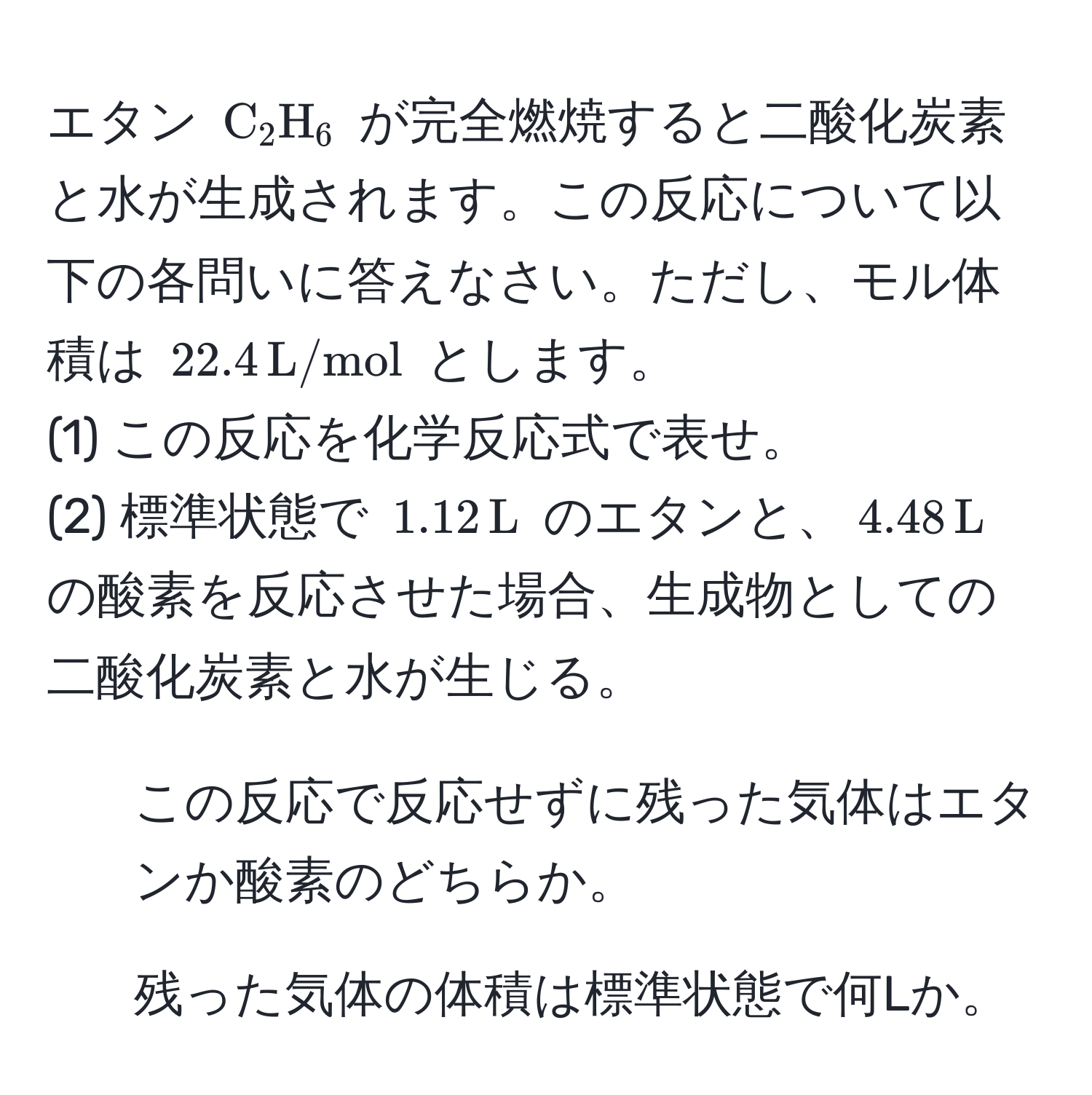 エタン (C_2H_6) が完全燃焼すると二酸化炭素と水が生成されます。この反応について以下の各問いに答えなさい。ただし、モル体積は (22.4, L/mol) とします。  
(1) この反応を化学反応式で表せ。  
(2) 標準状態で (1.12, L) のエタンと、(4.48, L) の酸素を反応させた場合、生成物としての二酸化炭素と水が生じる。  
1. この反応で反応せずに残った気体はエタンか酸素のどちらか。  
2. 残った気体の体積は標準状態で何Lか。