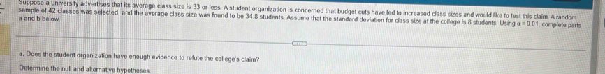 Suppose a university advertises that its average class size is 33 or less. A student organization is concerned that budget cuts have led to increased class sizes and would like to test this claim. A random 
sample of 42 classes was selected, and the average class size was found to be 34.8 students. Assume that the standard deviation for class size at the college is 8 students. Using a=0.01. complete parts 
a and b below. 
a. Does the student organization have enough evidence to refute the college's claim? 
Determine the null and alternative hypotheses