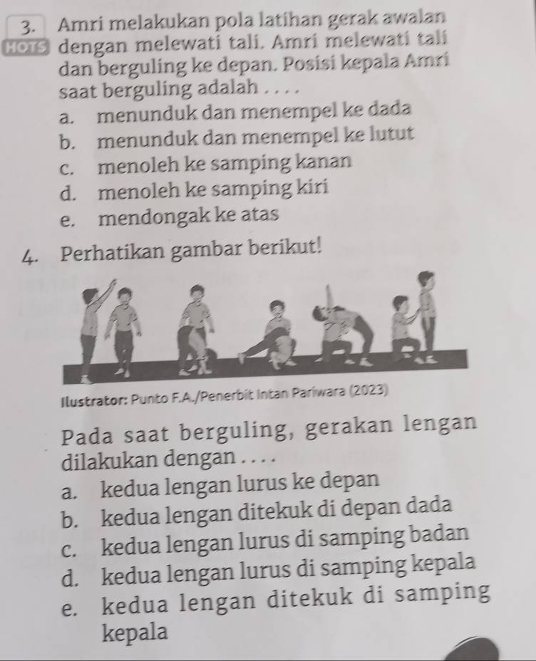 Amri melakukan pola latihan gerak awalan
HOTS dengan melewati tali. Amri melewati tali
dan berguling ke depan. Posisi kepala Amri
saat berguling adalah . . . .
a. menunduk dan menempel ke dada
b. menunduk dan menempel ke lutut
c. menoleh ke samping kanan
d. menoleh ke samping kiri
e. mendongak ke atas
4. Perhatikan gambar berikut!
Ilustrator: Punto F.A./Penerbit Intan Pariwara (2023)
Pada saat berguling, gerakan lengan
dilakukan dengan . . . .
a. kedua lengan lurus ke depan
b. kedua lengan ditekuk di depan dada
c. kedua lengan lurus di samping badan
d. kedua lengan lurus di samping kepala
e. kedua lengan ditekuk di samping
kepala