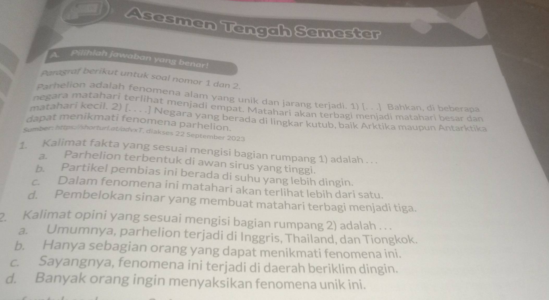 Asesmen Tengah Semester
A. Pilihlah jawaban yang benar!
Paragraf berikut untuk soal nomor 1 dan 2.
Parhelion adalah fenomena alam yang unik dan jarang terjadi. 1) [. . .] Bahkan, di beberapa
negara matahari terlihat menjadi empat. Matahari akan terbagi menjadi matahari besar dan
matahari kecil. 2) [. . . .] Negara yang berada di lingkar kutub, baik Arktika maupun Antarktika
dapat menikmati fenomena parhelion.
Sumber: https://shorturl.at/advxT, diakses 22 September 2023
1. Kalimat fakta yang sesuai mengisi bagian rumpang 1) adalah . . .
a. Parhelion terbentuk di awan sirus yang tinggi.
b. Partikel pembias ini berada di suhu yang lebih dingin.
c. Dalam fenomena ini matahari akan terlihat lebih dari satu.
d. Pembelokan sinar yang membuat matahari terbagi menjadi tiga.
2. Kalimat opini yang sesuai mengisi bagian rumpang 2) adalah . . .
a. Umumnya, parhelion terjadi di Inggris, Thailand, dan Tiongkok.
b. Hanya sebagian orang yang dapat menikmati fenomena ini.
c. Sayangnya, fenomena ini terjadi di daerah beriklim dingin.
d. Banyak orang ingin menyaksikan fenomena unik ini.