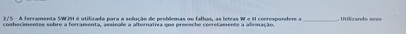 2/5 - A ferramenta 5W2H é utilizada para a solução de problemas ou falhas, as letras W e H correspondem a _. Utilizando seus 
conhecimentos sobre a ferramenta, assinale a alternativa que preenche corretamente a afirmação.