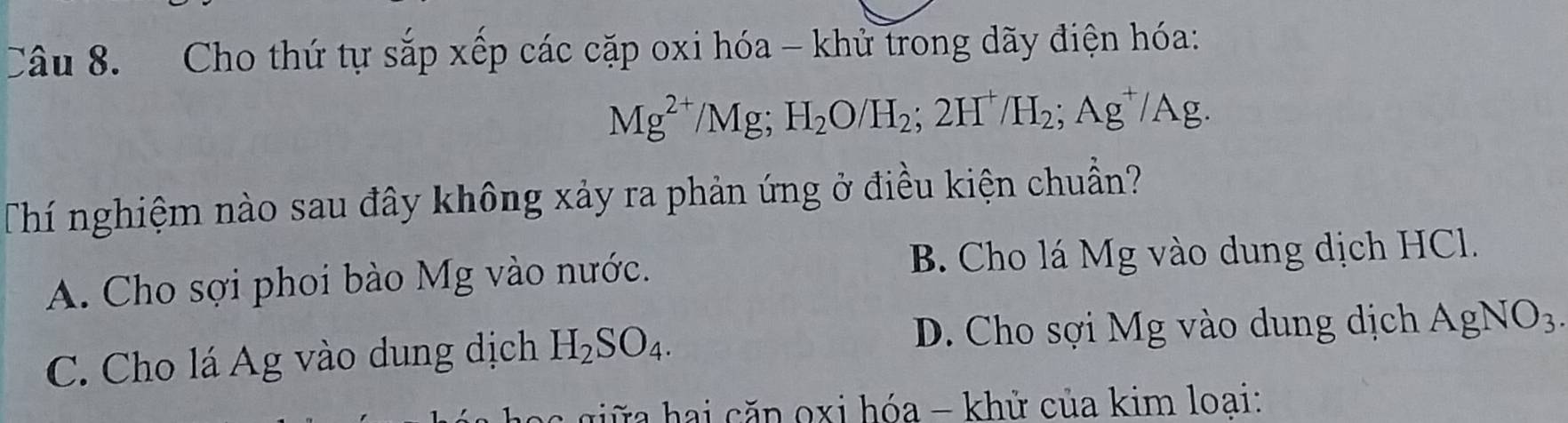 Cho thứ tự sắp xếp các cặp oxi hóa - khử trong dãy điện hóa:
Mg^(2+)/Mg; H_2O/H_2; 2H^+/H_2; Ag^+/Ag. 
Thí nghiệm nào sau đây không xảy ra phản ứng ở điều kiện chuẩn?
A. Cho sợi phoi bào Mg vào nước. B. Cho lá Mg vào dung dịch HCl.
C. Cho lá Ág vào dung dịch H_2SO_4.
D. Cho sợi Mg vào dung dịch AgNO_3. 
hai căn oxi hóa - khử của kim loai: