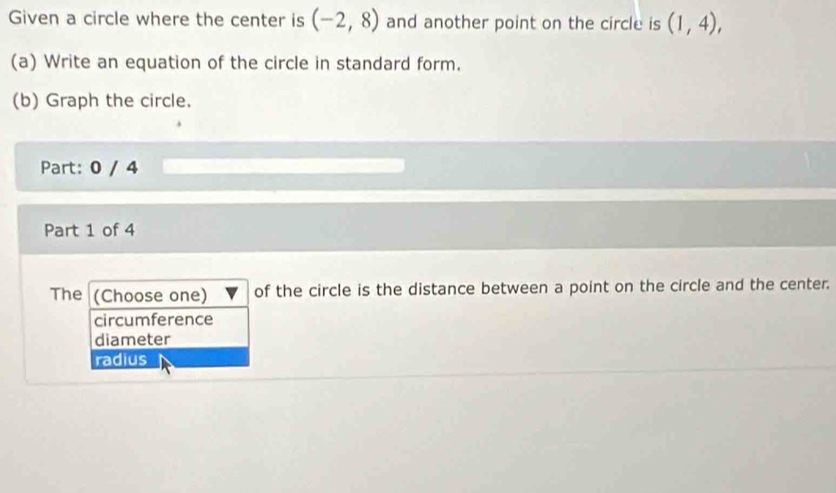 Given a circle where the center is (-2,8) and another point on the circle is (1,4), 
(a) Write an equation of the circle in standard form.
(b) Graph the circle.
Part: 0 / 4
Part 1 of 4
The (Choose one) of the circle is the distance between a point on the circle and the center.
circumference
diameter
radius