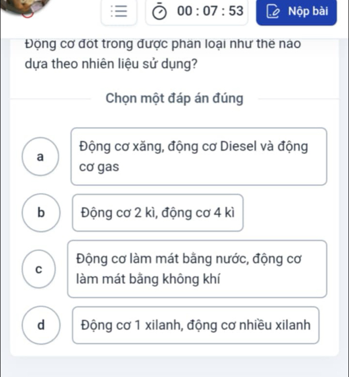 = 00:07:53 Nộp bài
Động cơ đốt trong được phan loại như thế nào
dựa theo nhiên liệu sử dụng?
Chọn một đáp án đúng
Động cơ xăng, động cơ Diesel và động
a
cơ gas
b Động cơ 2 kì, động cơ 4 kì
Động cơ làm mát bằng nước, động cơ
C
làm mát bằng không khí
d Động cơ 1 xilanh, động cơ nhiều xilanh