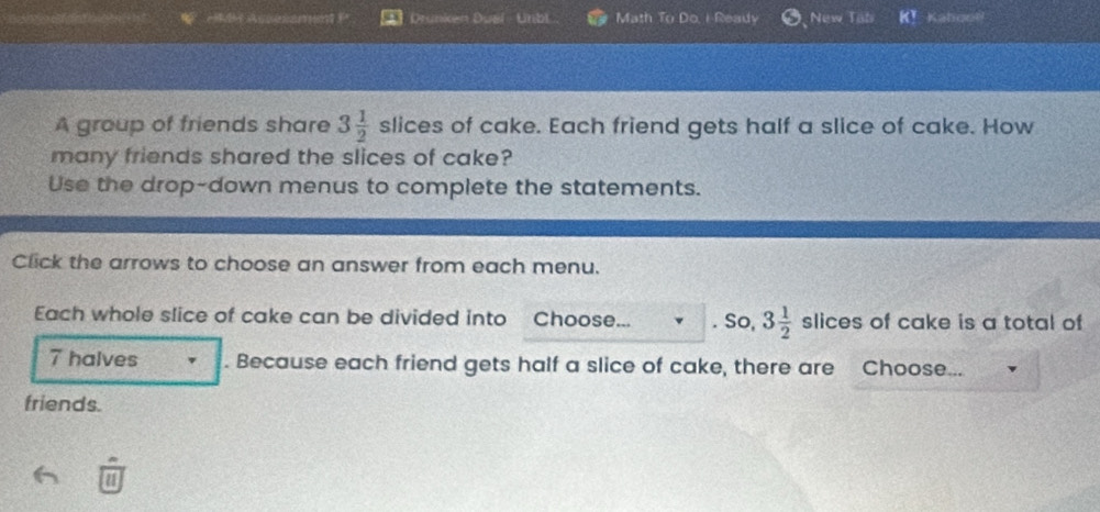 Drunken Duel - Unibl Math To Do, I Ready New Tab 2x Kahooë 
A group of friends share 3 1/2  sli ces of cake. Each friend gets half a slice of cake. How 
many friends shared the slices of cake? 
Use the drop-down menus to complete the statements. 
Click the arrows to choose an answer from each menu. 
Each whole slice of cake can be divided into Choose... . So, 3 1/2  slices of cake is a total of
7 halves . Because each friend gets half a slice of cake, there are Choose... 
friends.