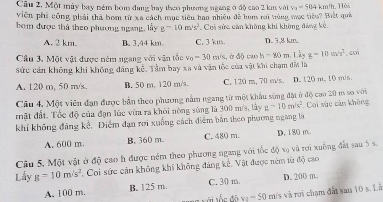 Một máy bay ném bom đang bay theo phương ngang ở độ cao 2 km với v_0=504km/h. Hòi
viên phí công phải thả bom từ xa cách mục tiêu bao nhiêu đề bom rơi trúng mục tiêu? Biết quả
bom được thả theo phương ngang, lấy g=10m/s^2. Coi sức cản không khí không đáng kể,
A. 2 km. B. 3,44 km. C. 3 km. D. 3,8 km.
Câu 3. Một vật được ném ngang với vận tốc v_0=30m/s , ở độ cao h=80m 1. Lấy g=10m/s^2 , coi
sức cản không khí không đáng kể. Tầm bay xa và vận tốc của vật khi chạm đất là
A. 120 m, 50 m/s. B. 50 m, 120 m/s. C. 120 m, 70 m/s. D. 120 m, 10 m/s.
Câu 4. Một viên đạn được bắn theo phương nằm ngang từ một khẩu súng đặt ở độ cao 20 m so với
mặt đất. Tốc độ của đạn lúc vừa ra khỏi nòng súng là 300 m/s, lấy g=10m/s^2. Coi sức cản không
khí không đáng kể. Điểm đạn rơi xuống cách điểm bắn theo phương ngang là
A. 600 m. B. 360 m. C. 480 m. D. 180 m.
Câu 5. Một vật ở độ cao h được ném theo phương ngang với tốc độ v₀ và rơi xuống đất sau 5 s.
Lấy g=10m/s^2 1 Coi sức cản không khí không đáng kể. Vật được ném từ độ cao
C. 30 m. D. 200 m.
A. 100 m. B. 125 m.
g   ớ t ố c đô v_0=50m/s và rơi chạm đất sau 10 s. Lå