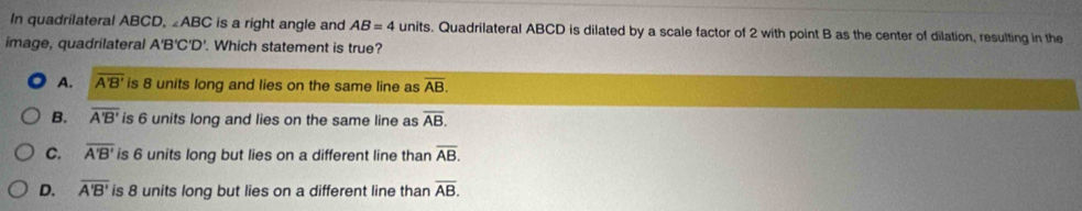 In quadrilateral ABCD, ∠ ABC is a right angle and AB=4 units. Quadrilateral ABCD is dilated by a scale factor of 2 with point B as the center of dilation, resulting in the
image, quadrilateral A'B'C'D'. Which statement is true?
A. overline A'B' is 8 units long and lies on the same line as overline AB.
B. overline A'B' is 6 units long and lies on the same line as overline AB.
C. overline A'B' is 6 units long but lies on a different line than overline AB.
D. overline A'B' is 8 units long but lies on a different line than overline AB.