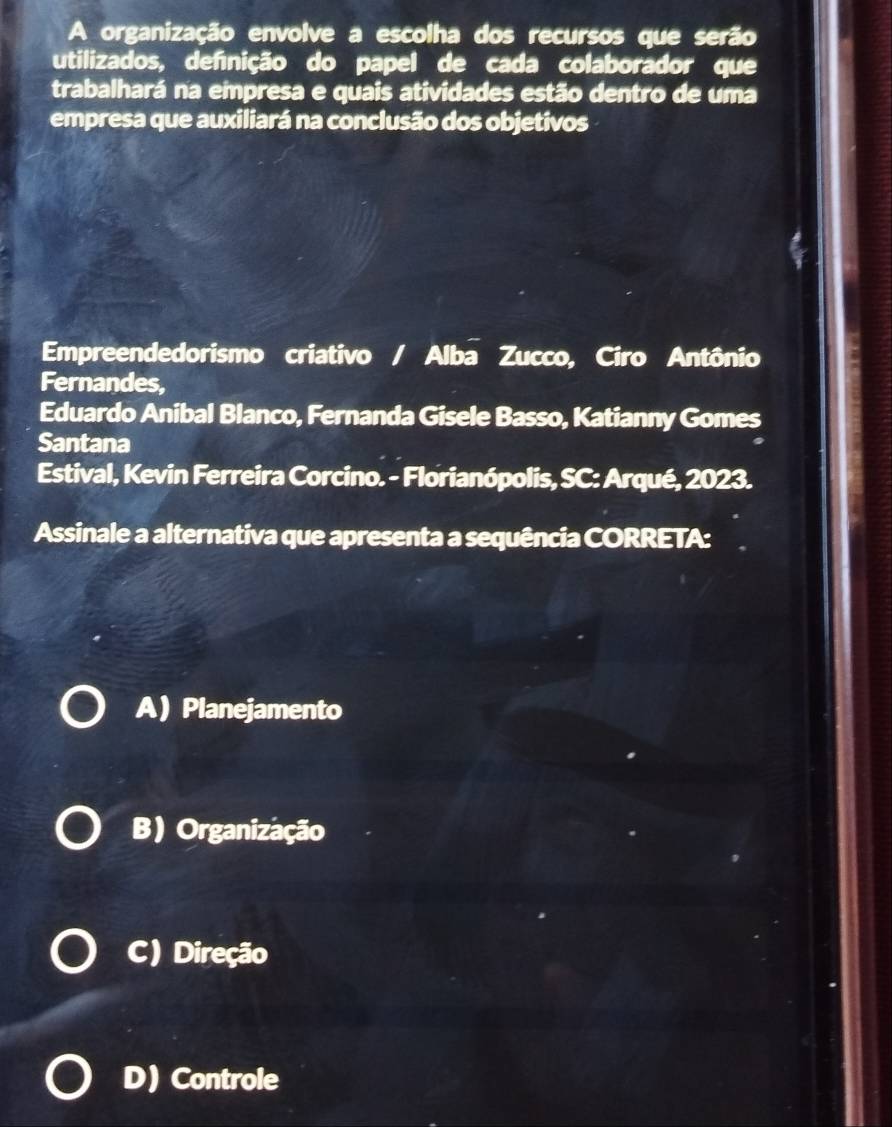 A organização envolve a escolha dos recursos que serão
utilizados, definição do papel de cada colaborador que
trabalhará na empresa e quais atividades estão dentro de uma
empresa que auxiliará na conclusão dos objetivos
Empreendedorismo criativo / Alba Zucco, Ciro Antônio .
Fernandes,
Eduardo Anibal Blanco, Fernanda Gisele Basso, Katianny Gomes
Santana
Estival, Kevin Ferreira Corcino. - Florianópolis, SC: Arqué, 2023.
Assinale a alternativa que apresenta a sequência CORRETA:
A)Planejamento
B) Organização
C) Direção
D) Controle