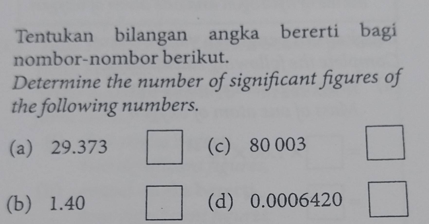 Tentukan bilangan angka bererti bagi 
nombor-nombor berikut. 
Determine the number of significant figures of 
the following numbers. 
^□  
(a) 29.373 (c) 80 003
□ 
(b) 1.40 (d) 0.0006420 □