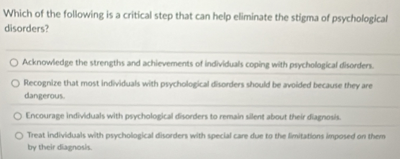 Which of the following is a critical step that can help eliminate the stigma of psychological
disorders?
Acknowledge the strengths and achievements of individuals coping with psychological disorders.
Recognize that most individuals with psychological disorders should be avoided because they are
dangerous.
Encourage individuals with psychological disorders to remain silent about their diagnosis.
Treat individuals with psychological disorders with special care due to the limitations imposed on them
by their diagnosis.