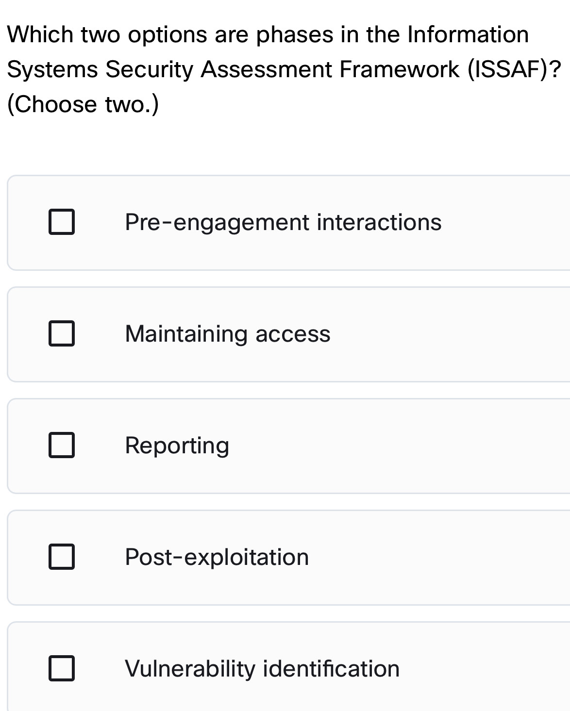 Which two options are phases in the Information
Systems Security Assessment Framework (ISSAF)?
(Choose two.)
Pre-engagement interactions
Maintaining access
Reporting
Post-exploitation
Vulnerability identification