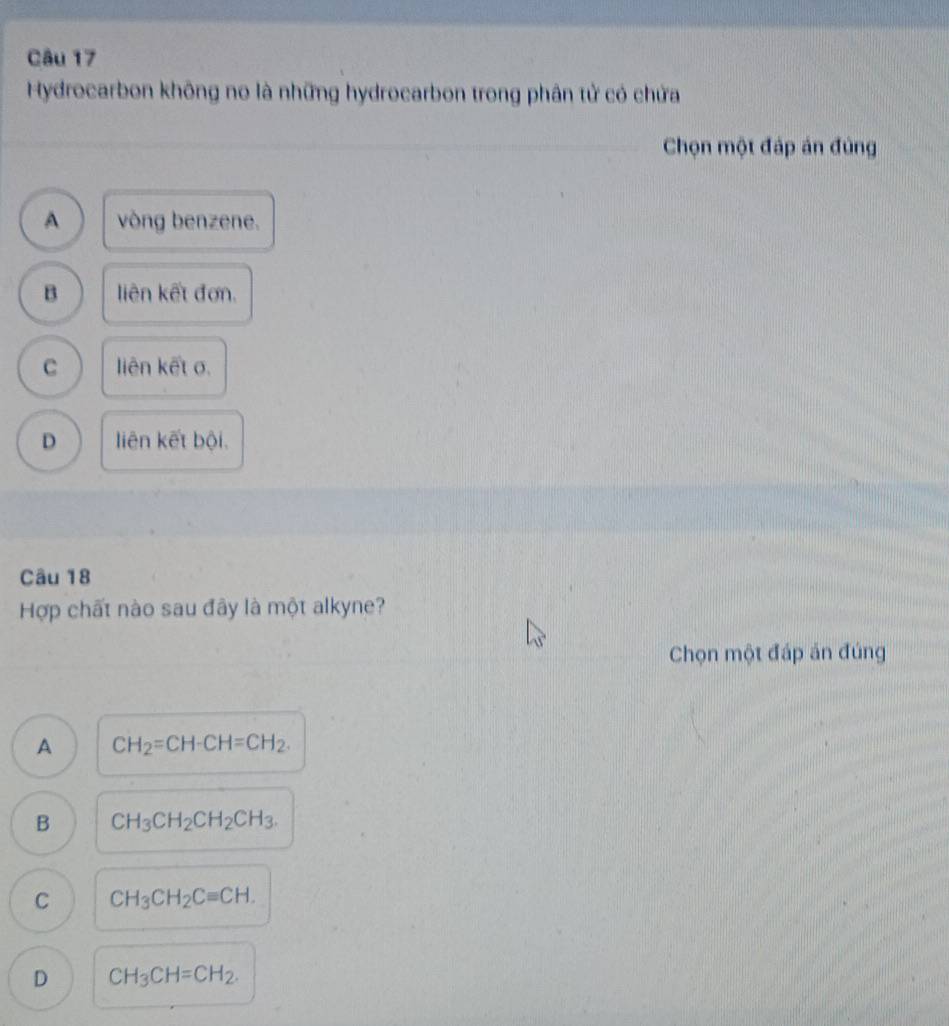 Hydrocarbon không no là những hydrocarbon trong phân tử có chứa
Chọn một đáp án đủng
A vòng benzene.
B liên kết đơn.
C liên kết σ.
D liên kết bội.
Câu 18
Hợp chất nào sau đây là một alkyne?
Chọn một đáp án đúng
A CH_2=CH-CH=CH_2.
B CH_3CH_2CH_2CH_3.
C CH_3CH_2Cequiv CH.
D CH_3CH=CH_2.