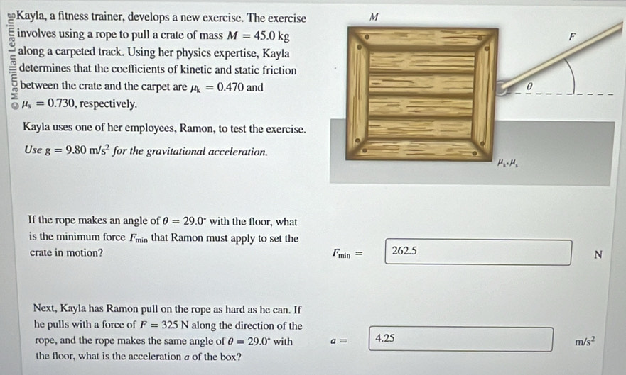 Kayla, a fitness trainer, develops a new exercise. The exercise
involves using a rope to pull a crate of mass M=45.0kg
along a carpeted track. Using her physics expertise, Kayla
= determines that the coefficients of kinetic and static friction
between the crate and the carpet are mu _k=0.470 and
mu _s=0.730 , respectively.
Kayla uses one of her employees, Ramon, to test the exercise.
Use g=9.80m/s^2 for the gravitational acceleration.
If the rope makes an angle of θ =29.0° with the floor, what
is the minimum force F_min that Ramon must apply to set the
crate in motion? F_min= 262.5
N
Next, Kayla has Ramon pull on the rope as hard as he can. If
he pulls with a force of F=325N along the direction of the
rope, and the rope makes the same angle of θ =29.0° with a= 4.25
m/s^2
the floor, what is the acceleration a of the box?