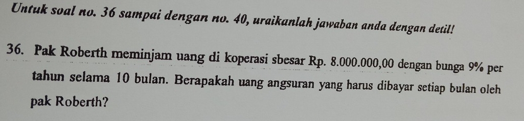 Untuk soal no. 36 sampai dengan no. 40, uraikanlah jawaban anda dengan detil! 
36. Pak Roberth meminjam uang di koperasi sbesar Rp. 8.000.000,00 dengan bunga 9% per 
tahun selama 10 bulan. Berapakah uang angsuran yang harus dibayar setiap bulan oleh 
pak Roberth?