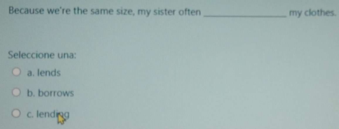 Because we're the same size, my sister often _my clothes.
Seleccione una:
a. lends
b. borrows
c. lending