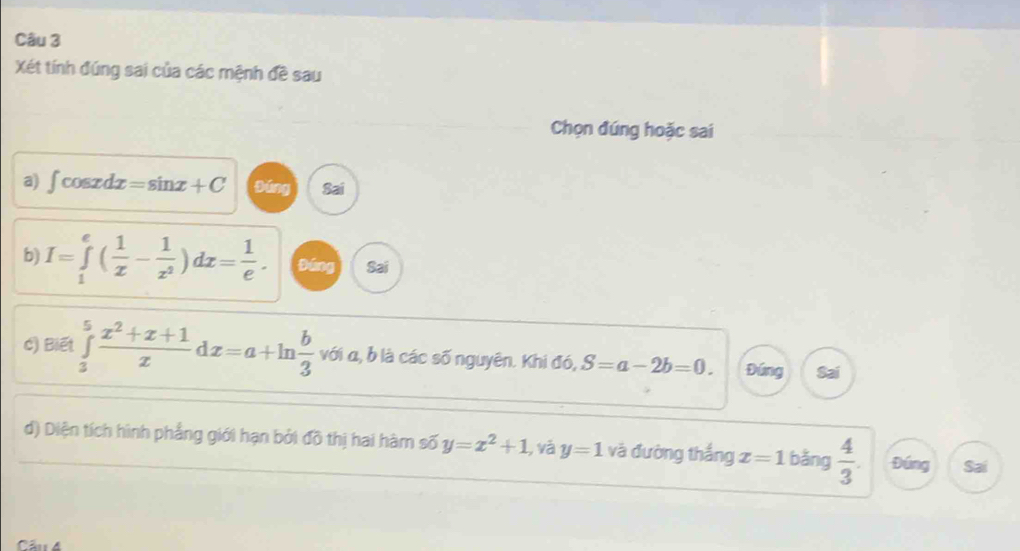 Xét tính đúng sai của các mệnh đề sau
Chọn đúng hoặc sai
a) ∈t cos xdx=sin x+C bīng Sai
b) I=∈tlimits _1^(e(frac 1)x- 1/x^2 )dx= 1/e . Đáng Sai
c) Biết ∈tlimits _3^(5frac x^2)+x+1xdx=a+ln  b/3  với α, b là các số nguyên. Khi đó, S=a-2b=0. Đứng Sai
d) Diện tích hình phẳng giới hạn bởi đồ thị hai hàm số y=x^2+1 , và y=1 và đường thắng x=1 bǎng  4/3 . Đúng Sai