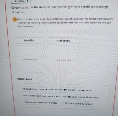 Listen 
Categorize each of the statements as describing either a benefit or a challenge 
of tourism. 
a Press on an item in the answer box, and then press on the box under the corresponding category. 
To remeve an item, you can press on the box and the trash can icon to the right of the item you 
want to remove. 
benefits challenges 
Addan arer se Audd an amer r 
Answer Bank 
The public can become more aware of the need for conservation. 
More people can experience scenic landscapes and historical wonders. 
Pollution and waste will increase. Wildlife may be disturbed.