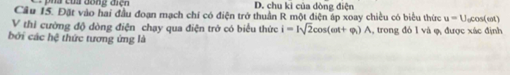 D. chu kì của dòng điện
Cầu 15. Đặt vào hai đầu đoạn mạch chí có điện trở thuần R một điện áp xoay chiều có biểu thức u=U_0cos (omega t)
V thi cường độ dòng điện chạy qua điện trở có biểu thức i=Isqrt(2)cos (omega t+varphi _1)A , trong đó 1 và φ được xác định
bởi các hệ thức tương ứng là