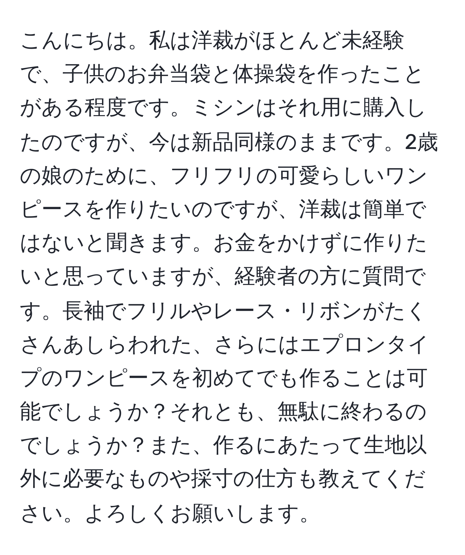 こんにちは。私は洋裁がほとんど未経験で、子供のお弁当袋と体操袋を作ったことがある程度です。ミシンはそれ用に購入したのですが、今は新品同様のままです。2歳の娘のために、フリフリの可愛らしいワンピースを作りたいのですが、洋裁は簡単ではないと聞きます。お金をかけずに作りたいと思っていますが、経験者の方に質問です。長袖でフリルやレース・リボンがたくさんあしらわれた、さらにはエプロンタイプのワンピースを初めてでも作ることは可能でしょうか？それとも、無駄に終わるのでしょうか？また、作るにあたって生地以外に必要なものや採寸の仕方も教えてください。よろしくお願いします。