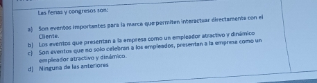 Las ferias y congresos son:
a) Son eventos importantes para la marca que permiten interactuar directamente con el
Cliente.
b) Los eventos que presentan a la empresa como un empleador atractivo y dinámico
c) Son eventos que no solo celebran a los empleados, presentan a la empresa como un
empleador atractivo y dinámico.
d) Ninguna de las anteriores