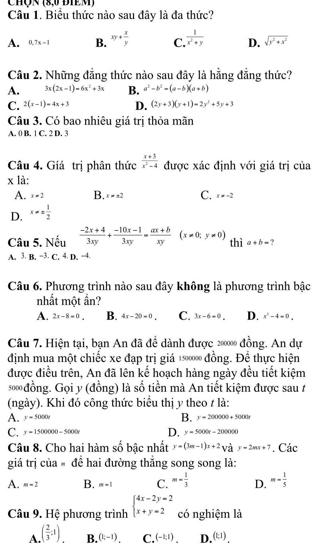 ChÔn (8,0 ĐIEM)
Câu 1. Biểu thức nào sau đây là đa thức?
A. 0,7x-1
B. xy+ x/y   1/x^2+y 
C.
D. sqrt(y^2+x^2)
Câu 2. Những đẳng thức nào sau đây là hằng đẳng thức?
A. 3x(2x-1)=6x^2+3x B. a^2-b^2=(a-b)(a+b)
C. 2(x-1)=4x+3 D. (2y+3)(y+1)=2y^2+5y+3
Câu 3. Có bao nhiêu giá trị thỏa mãn
A. 0 B. 1 C. 2 D. 3
Câu 4. Gíá trị phân thức  (x+3)/x^2-4  được xác định với giá trị của
x là:
B.
C.
A. x!= 2 x!= ± 2 x!= -2
D. x!= ±  1/2 
Câu 5. Nếu  (-2x+4)/3xy + (-10x-1)/3xy = (ax+b)/xy  (x!= 0;y!= 0) thì a+b= ?
A. 3. B. −3. C. 4. D. −4.
Câu 6. Phương trình nào sau đây không là phương trình bậc
nhất một ẩn?
A. 2x-8=0. B. 4x-20=0. C. 3x-6=0. D. x^3-4=0.
Câu 7. Hiện tại, bạn An đã để dành được 200000 đồng. An dự
định mua một chiếc xe đạp trị giá 1500000 đồng. Để thực hiện
được điều trên, An đã lên kế hoạch hàng ngày đều tiết kiệm
s00đồng. Gọi y (đồng) là số tiền mà An tiết kiệm được sau t
(ngày). Khi đó công thức biểu thị y theo t là:
A. y=5000t B. y=200000+5000t
C. y=1500000-5000t D. y=5000t-200000
Câu 8. Cho hai hàm số bậc nhất y=(3m-1)x+2vay=2mx+7. Các
giá trị của  để hai đường thắng song song là:
B.
A. m=2 m=1
C. m= 1/3  m= 1/5 
D.
Câu 9. Hệ phương trình beginarrayl 4x-2y=2 x+y=2endarray. có nghiệm là
A. ( 2/3 ;1)
B. (1;-1) C. (-1;1). D. (1;1)