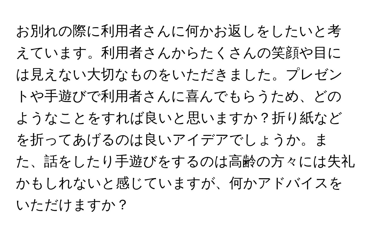 お別れの際に利用者さんに何かお返しをしたいと考えています。利用者さんからたくさんの笑顔や目には見えない大切なものをいただきました。プレゼントや手遊びで利用者さんに喜んでもらうため、どのようなことをすれば良いと思いますか？折り紙などを折ってあげるのは良いアイデアでしょうか。また、話をしたり手遊びをするのは高齢の方々には失礼かもしれないと感じていますが、何かアドバイスをいただけますか？