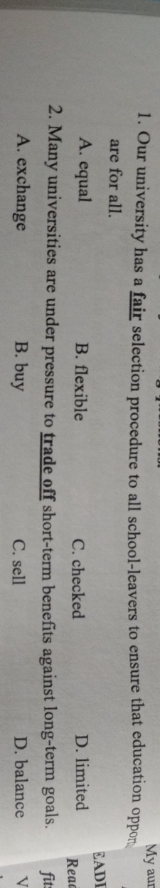 My aur
1. Our university has a fair selection procedure to all school-leavers to ensure that education oppon
are for all.
£ADI
A. equal B. flexible D. limited Reac
C. checked
2. Many universities are under pressure to trade off short-term benefits against long-term goals. fit
A. exchange B. buy C. sell D. balance V