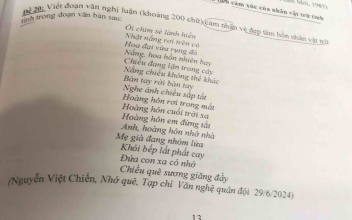 Măm Mới, 1985) 
Tcn cảm xúc của nhân vật trữ tỉnh 
tình trong đoạn văn bản sau: 
Để 20 : Viết đoạn văn nghị luận (khoảng 200 chữ) cảm nhận vệ đẹp tâm hồn nhân vật trữ 
Ôi chim sẻ lành hiền 
Nhặt nắng rơi trên có 
Hoa đại vừa rụng đỏ 
Nẵng, hoa hồn nhiên bay 
Chiều đang lặn trong cây 
Nắng chiều không thể khác 
Bàn tay rời bàn tay 
Nghe ánh chiều sắp tắt 
Hoàng hôn rơi trong mắt 
Hoàng hôn cuổi trời xa
Hoàng hôn em đừng tắt 
Anh, hoàng hôn nhớ nhà 
Mẹ già đang nhóm lửa 
Khói bếp lắt phất cay 
Đứa con xa cỏ nhớ 
Chiều quê sương giăng đầy 
(Nguyễn Việt Chiến, Nhớ qué, Tạp chỉ Văn nghệ quân đội 29/6/2024) 
13