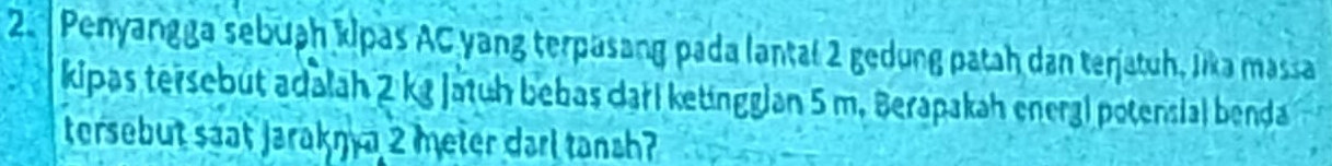 Penyangga sebuah kipas AC yang terpasang pada lantal 2 gedung patah dan terjatuh, Jika massa 
kipas tersebüt adalah 2 kg jatuh bebas darl ketingglan 5 m. Berapakah energi potensial benda 
tersebut saat Jarakŋ a 2 meter darl tanch?