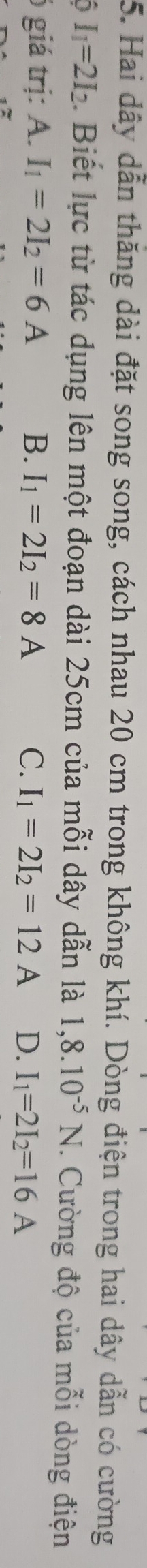 Hai dây dẫn thăng dài đặt song song, cách nhau 20 cm trong không khí. Dòng điện trong hai dây dẫn có cường
0 I_1=2I_2. Biết lực từ tác dụng lên một đoạn dài 25cm của mỗi dây dẫn là 1,8.10^(-5)N. Cường độ của mỗi dòng điện
giá trị: A. I_1=2I_2=6A B. I_1=2I_2=8A C. I_1=2I_2=12A D. I_1=2I_2=16A