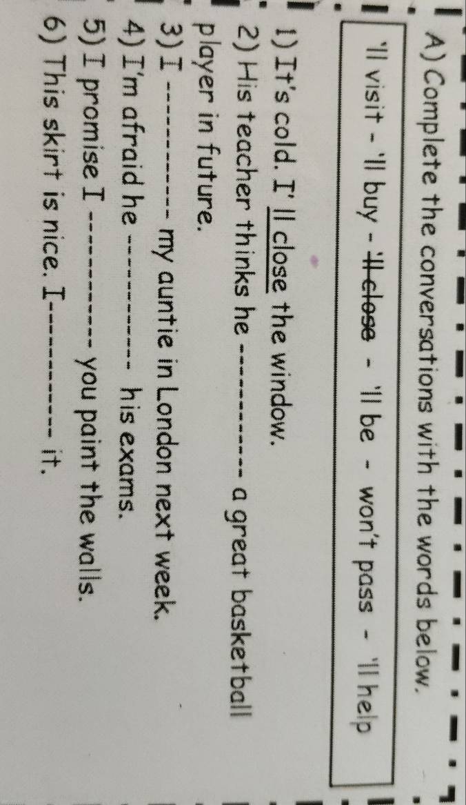 Complete the conversations with the words below. 
`ll visit - 'll buy - 'll close - 'll be - won't pass - 'll help 
1) It's cold. I'll close the window. 
2) His teacher thinks he _--------- a great basketball 
player in future. 
3)I _my auntie in London next week. 
4) I'm afraid he _his exams. 
5)I promise I _you paint the walls. 
6) This skirt is nice. I_ it.