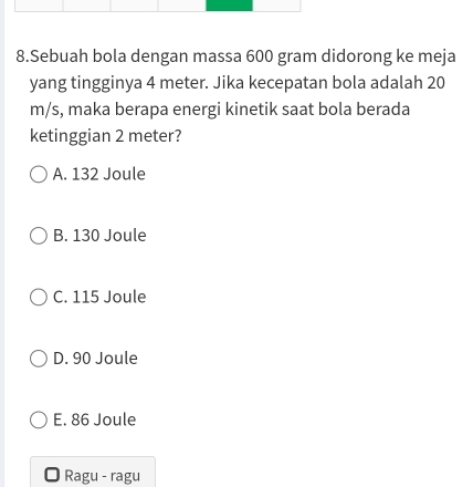 Sebuah bola dengan massa 600 gram didorong ke meja
yang tingginya 4 meter. Jika kecepatan bola adalah 20
m/s, maka berapa energi kinetik saat bola berada
ketinggian 2 meter?
A. 132 Joule
B. 130 Joule
C. 115 Joule
D. 90 Joule
E. 86 Joule
Ragu - ragu