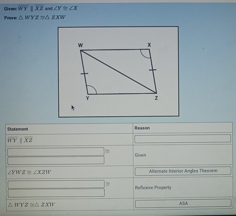 Given: overline WYparallel overline XZ and ∠ Y≌ ∠ X
Prove: △ WYZ≌ △ ZXW
Statement Reason
overline WYparallel overline XZ
□ ≌ Given
∠ YWZ≌ ∠ XZW Alternate Interior Angles Theorem 
Reflexive Property
△ WYZ≌ △ ZXW
ASA