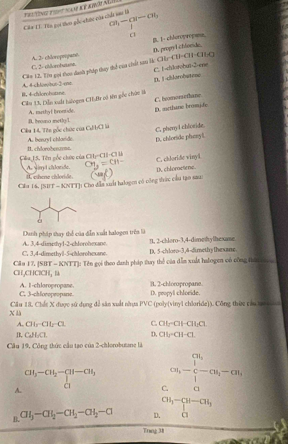 trường thpt nam kỳ khởi ng
Câu Lí. Tên gọi theo gốc-chức của chất sau là CH_3-CH-CH_3
Cl
B. 1- chloropropane.
D. propyl chloride.
A. 2- chloropropane.
C. 2- chlorobutane.
Cần 12. Tên gọi theo danh pháp thay thể của chất sau là: CH-CH=CH-CHC
C. 1-chlorobut-2-ene
D. 1-chlorobutene
A. 4-chlorobut-2-ene.
B. 4-chlorobutane.
C. bromomethane
Câu 13. Dẫn xuất halogen CH₃Br có tên gốc chức là
A. methyl bromide.
D. methane bromide
B. bromo methyl
Cầu 14. Tên gốc chức của C₆H₃Cl là
C. phenyl chloride.
A. benzyl chloride.
D. chloride phenyl
B. chlorobenzene.
Câu 15. Tên gốc chức của CH₂=CH-Cl là
C. chloride vinyl.
A. vinyl chloride.
D. chloroetene.
B. ethene chloride.
Cầu 16. [SBT - KNTT]: Cho dẫn xuất halogen có công thức cầu tạo sau:
Danh pháp thay thế của dẫn xuất halogen trên là
A. 3,4-dimethyl-2-chlorohexane B. 2-chloro-3,4-dimethylhexane
C. 3,4-dimethyl-5-chlorohexane. D. 5-chloro-3,4-dimethylhexane
Câu 17. [SBT - KNTT]: Tên gọi theo danh pháp thay thế của dẫn xuất halogen có công thứn đ 
CH₃CHClCH₃ là
A. 1-chloropropane. B. 2-chloropropane.
C. 3-chloropropane. D. propyl chloride.
Câu 18. Chất X được sử dụng đề sản xuất nhựa PVC (poly(vinyl chloride)). Công thức câu mo th 
X là
A. CH_3-CH_2-Cl. C. CH_2=CH-CH_2Cl.
B. C_6H_5Cl. D. CH_2=CH-Cl.
Câu 19. Công thức cầu tạo của 2-chlorobutane là
beginarrayr CH_3-CH_2-CH-CH_3 CIendarray
A.
C cn_1-frac ∈tlimits _i=1 c-CH_2-CH_1
B. CH_3-CH_2-CH_2-CH_2-Cl
D. beginarrayr CH_3-CH-CH_3 CIendarray
Trang 38