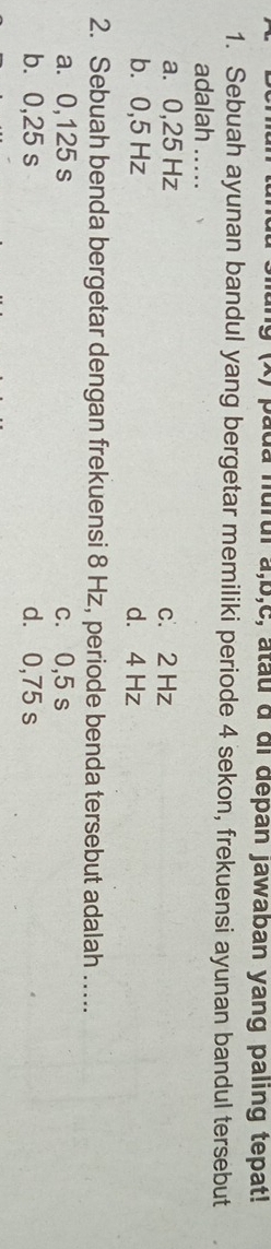 9 (x) pada nurul a, b,c, atau a di depan jawaban yang paling tepat!
1. Sebuah ayunan bandul yang bergetar memiliki periode 4 sekon, frekuensi ayunan bandul tersebut
adalah …...
a. 0,25 Hz c. 2 Hz
b. 0,5 Hz d. 4 Hz
2. Sebuah benda bergetar dengan frekuensi 8 Hz, periode benda tersebut adalah …....
a. 0,125 s c. 0,5 s
b. 0,25 s d. 0,75 s