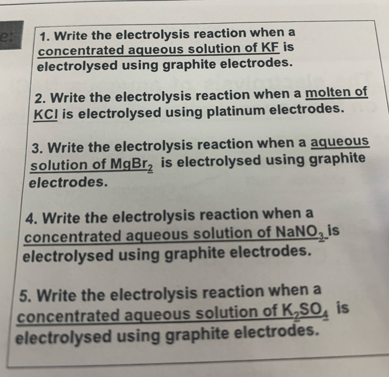 e: 1. Write the electrolysis reaction when a 
concentrated aqueous solution of KF is 
electrolysed using graphite electrodes. 
2. Write the electrolysis reaction when a molten of
KCI is electrolysed using platinum electrodes. 
3. Write the electrolysis reaction when a aqueous 
solution of Mg _ Br_2 is electrolysed using graphite 
electrodes. 
4. Write the electrolysis reaction when a 
concentrated aqueous solution of _ NaNO_3 is 
electrolysed using graphite electrodes. 
5. Write the electrolysis reaction when a 
concentrated aqueous solution of _ K_2SO_4 is 
electrolysed using graphite electrodes.